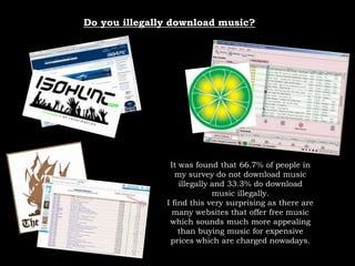 Do you illegally download music?It was found that 66.7% of people in my survey do not download music illegally and 33.3% do download music illegally.I find this very surprising as there are many websites that offer free music which sounds much more appealing than buying music for expensive prices which are charged nowadays.