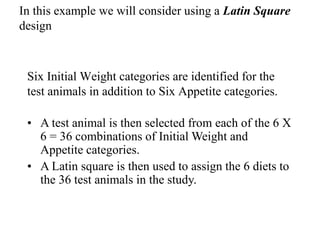 In this example we will consider using a Latin Square
design
Six Initial Weight categories are identified for the
test animals in addition to Six Appetite categories.
• A test animal is then selected from each of the 6 X
6 = 36 combinations of Initial Weight and
Appetite categories.
• A Latin square is then used to assign the 6 diets to
the 36 test animals in the study.
 