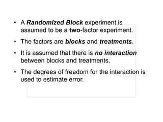 • A Randomized Block experiment is
assumed to be a two-factor experiment.
• The factors are blocks and treatments.
• It is assumed that there is no interaction
between blocks and treatments.
• The degrees of freedom for the interaction is
used to estimate error.
 