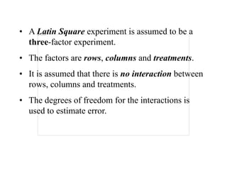 • A Latin Square experiment is assumed to be a
three-factor experiment.
• The factors are rows, columns and treatments.
• It is assumed that there is no interaction between
rows, columns and treatments.
• The degrees of freedom for the interactions is
used to estimate error.
 