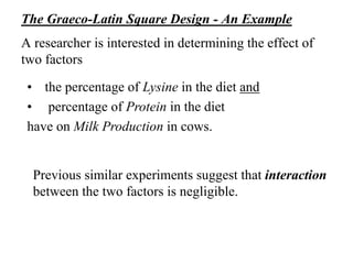 The Graeco-Latin Square Design - An Example
A researcher is interested in determining the effect of
two factors
• the percentage of Lysine in the diet and
• percentage of Protein in the diet
have on Milk Production in cows.
Previous similar experiments suggest that interaction
between the two factors is negligible.
 