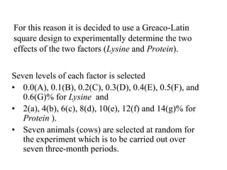For this reason it is decided to use a Greaco-Latin
square design to experimentally determine the two
effects of the two factors (Lysine and Protein).
Seven levels of each factor is selected
• 0.0(A), 0.1(B), 0.2(C), 0.3(D), 0.4(E), 0.5(F), and
0.6(G)% for Lysine and
• 2(a), 4(b), 6(c), 8(d), 10(e), 12(f) and 14(g)% for
Protein ).
• Seven animals (cows) are selected at random for
the experiment which is to be carried out over
seven three-month periods.
 