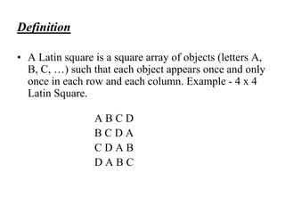 Definition
• A Latin square is a square array of objects (letters A,
B, C, …) such that each object appears once and only
once in each row and each column. Example - 4 x 4
Latin Square.
A B C D
B C D A
C D A B
D A B C
 