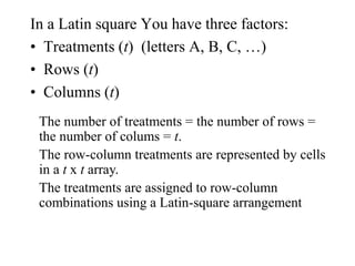 In a Latin square You have three factors:
• Treatments (t) (letters A, B, C, …)
• Rows (t)
• Columns (t)
The number of treatments = the number of rows =
the number of colums = t.
The row-column treatments are represented by cells
in a t x t array.
The treatments are assigned to row-column
combinations using a Latin-square arrangement
 