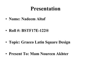 Presentation
• Name: Nadeem Altaf
• Roll #: BSTF17E-122®
• Topic: Graeco Latin Square Design
• Present To: Mam Noureen Akhter
 