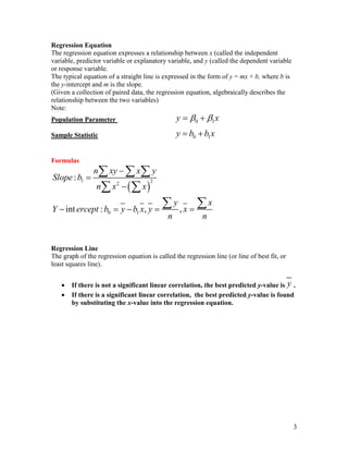 3
Regression Equation
The regression equation expresses a relationship between x (called the independent
variable, predictor variable or explanatory variable, and y (called the dependent variable
or response variable.
The typical equation of a straight line is expressed in the form of y = mx + b, where b is
the y-intercept and m is the slope.
(Given a collection of paired data, the regression equation, algebraically describes the
relationship between the two variables)
Note:
Population Parameter 0 1
y x
 
 
Sample Statistic 0 1
y b b x
 
Formulas
 
1 2
2
0 1
:
int : , ,
n xy x y
Slope b
n x x
y x
Y ercept b y b x y x
n n



    
  
 
 
Regression Line
The graph of the regression equation is called the regression line (or line of best fit, or
least squares line).
 If there is not a significant linear correlation, the best predicted y-value is y .
 If there is a significant linear correlation, the best predicted y-value is found
by substituting the x-value into the regression equation.
 
