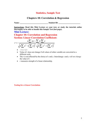 5
Statistics, Sample Test
Chapters 10: Correlation & Regression
Name: ______________________________ Student ID: _______________________
Instructions: Read this Mini Lecture or your text, or study the tutorials online
thoroughly to be able to handle this Sample Test (last page).
Mini Lecture:
Chapter 10: Correlation and Regression
Section: Linear Correlation Coefficient:
   
2 2
2 2
n xy x y
r
n x x n y y


 
  
   
 –1  r  1
 Value of r does not change if all values of either variable are converted to a
different scale.
 The r is not affected by the choice of x and y. Interchange x and y will not change
the value of r.
 r measures strength of a linear relationship.
Testing for a Linear Correlation
 