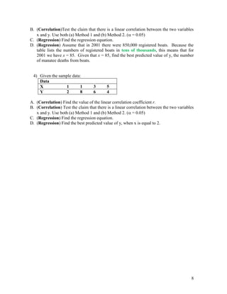 8
B. (Correlation)Test the claim that there is a linear correlation between the two variables
x and y. Use both (a) Method 1 and (b) Method 2. ( = 0.05)
C. (Regression) Find the regression equation.
D. (Regression) Assume that in 2001 there were 850,000 registered boats. Because the
table lists the numbers of registered boats in tens of thousands, this means that for
2001 we have x = 85. Given that x = 85, find the best predicted value of y, the number
of manatee deaths from boats.
4) Given the sample data:
Data
X 1 1 3 5
Y 2 8 6 4
A. (Correlation) Find the value of the linear correlation coefficient r.
B. (Correlation) Test the claim that there is a linear correlation between the two variables
x and y. Use both (a) Method 1 and (b) Method 2. ( = 0.05)
C. (Regression) Find the regression equation.
D. (Regression) Find the best predicted value of y, when x is equal to 2.
 