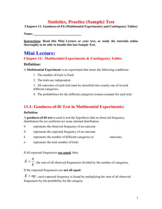 1
Statistics, Practice (Sample) Test
Chapters 11: Goodness-of-Fit (Multinomial Experiments) and Contingency Tables)
Name: ______________________________
Instructions: Read this Mini Lecture or your text, or study the tutorials online
thoroughly to be able to handle this last Sample Test.
Mini Lecture:
Chapter 11: Multinomial Experiments & Contingency Tables
Definition:
A Multinomial Experiment is an experiment that meets the following conditions:
1. The number of trials is fixed.
2. The trials are independent.
3. All outcomes of each trial must be classified into exactly one of several
different categories.
4. The probabilities for the different categories remain constant for each trial.
11.1: Goodness-of-fit Test in Multinomial Experiments:
Definition
A goodness-of-fit test is used to test the hypothesis that an observed frequency
distribution fits (or conforms to) some claimed distribution.
0 represents the observed frequency of an outcome
E represents the expected frequency of an outcome
k represents the number of different categories or outcomes
n represents the total number of trials
If all expected frequencies are equal, then
n
E
k
 , the sum of all observed frequencies divided by the number of categories.
If the expected frequencies are not all equal:
E np
 , each expected frequency is found by multiplying the sum of all observed
frequencies by the probability for the category.
 