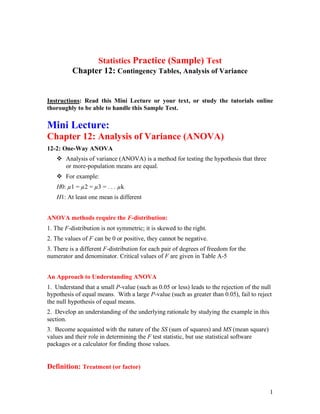 1
Statistics Practice (Sample) Test
Chapter 12: Contingency Tables, Analysis of Variance
Instructions: Read this Mini Lecture or your text, or study the tutorials online
thoroughly to be able to handle this Sample Test.
Mini Lecture:
Chapter 12: Analysis of Variance (ANOVA)
12-2: One-Way ANOVA
❖ Analysis of variance (ANOVA) is a method for testing the hypothesis that three
or more-population means are equal.
❖ For example:
H0: µ1 = µ2 = µ3 = . . . µk
H1: At least one mean is different
ANOVA methods require the F-distribution:
1. The F-distribution is not symmetric; it is skewed to the right.
2. The values of F can be 0 or positive, they cannot be negative.
3. There is a different F-distribution for each pair of degrees of freedom for the
numerator and denominator. Critical values of F are given in Table A-5
An Approach to Understanding ANOVA
1. Understand that a small P-value (such as 0.05 or less) leads to the rejection of the null
hypothesis of equal means. With a large P-value (such as greater than 0.05), fail to reject
the null hypothesis of equal means.
2. Develop an understanding of the underlying rationale by studying the example in this
section.
3. Become acquainted with the nature of the SS (sum of squares) and MS (mean square)
values and their role in determining the F test statistic, but use statistical software
packages or a calculator for finding those values.
Definition: Treatment (or factor)
 