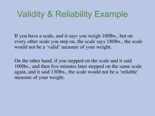 Validity & Reliability Example
If you have a scale, and it says you weigh 100lbs., but on
every other scale you step on, the scale says 180lbs., the scale
would not be a ‘valid’ measure of your weight.
On the other hand, if you stepped on the scale and it said
100lbs., and then five minutes later stepped on the same scale
again, and it said 130lbs., the scale would not be a ‘reliable’
measure of your weight.
 