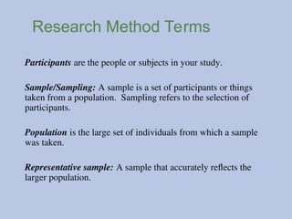 Research Method Terms
Participants are the people or subjects in your study.
Sample/Sampling: A sample is a set of participants or things
taken from a population. Sampling refers to the selection of
participants.
Population is the large set of individuals from which a sample
was taken.
Representative sample: A sample that accurately reflects the
larger population.
 
