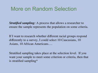 More on Random Selection
Stratified sampling: A process that allows a researcher to
ensure the sample represents the population on some criteria.
If I want to research whether different racial groups respond
differently to a survey, I could select 10 Caucasians, 10
Asians, 10 African Americans….
Stratified sampling takes place at the selection level. If you
want your sample to meet some criterion or criteria, then that
is stratified sampling*
 