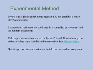 Experimental Method
Psychologists prefer experiments because they can establish a cause-
effect relationship.
Laboratory experiments are conducted in a controlled environment and
use random assignment.
Field experiments are conducted in the ‘real’ world. Researchers go out
and manipulate some variable and observe the effect. Example here.
Quasi-experiments are experiments, but do not use random assignment.
 
