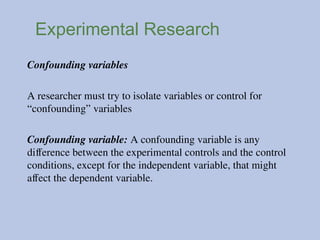 Experimental Research
Confounding variables
A researcher must try to isolate variables or control for
“confounding” variables
Confounding variable: A confounding variable is any
difference between the experimental controls and the control
conditions, except for the independent variable, that might
affect the dependent variable.
 