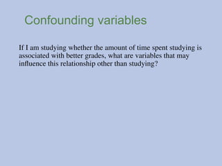 Confounding variables
If I am studying whether the amount of time spent studying is
associated with better grades, what are variables that may
influence this relationship other than studying?
 