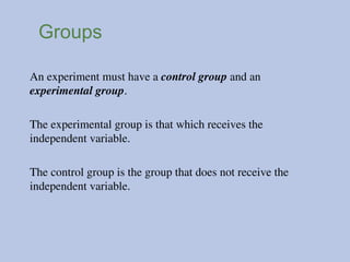 Groups
An experiment must have a control group and an
experimental group.
The experimental group is that which receives the
independent variable.
The control group is the group that does not receive the
independent variable.
 