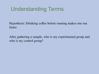 Understanding Terms
Hypothesis: Drinking coffee before running makes one run
faster.
After gathering a sample, who is my experimental group and
who is my control group?
 