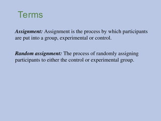Terms
Assignment: Assignment is the process by which participants
are put into a group, experimental or control.
Random assignment: The process of randomly assigning
participants to either the control or experimental group.
 