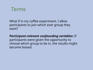 Terms
What if in my coffee experiment, I allow
participants to join which ever group they
want?
Participant-relevant confounding variables: If
participants were given the opportunity to
choose which group to be in, the results might
become biased.
 