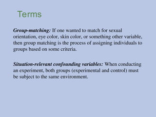 Terms
Group-matching: If one wanted to match for sexual
orientation, eye color, skin color, or something other variable,
then group matching is the process of assigning individuals to
groups based on some criteria.
Situation-relevant confounding variables: When conducting
an experiment, both groups (experimental and control) must
be subject to the same environment.
 