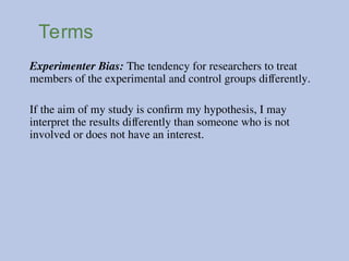 Terms
Experimenter Bias: The tendency for researchers to treat
members of the experimental and control groups differently.
If the aim of my study is confirm my hypothesis, I may
interpret the results differently than someone who is not
involved or does not have an interest.
 