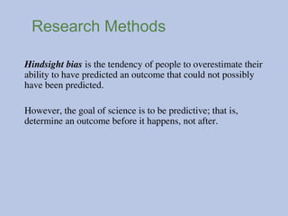 Research Methods
Hindsight bias is the tendency of people to overestimate their
ability to have predicted an outcome that could not possibly
have been predicted.
However, the goal of science is to be predictive; that is,
determine an outcome before it happens, not after.
 