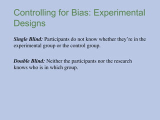 Controlling for Bias: Experimental
Designs
Single Blind: Participants do not know whether they’re in the
experimental group or the control group.
Double Blind: Neither the participants nor the research
knows who is in which group.
 