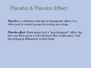 Placebo & Placebo Effect
Placebo is a substance that has no therapeutic effect; it is
often used in control groups for testing new drugs.
Placebo effect: Participants feel a “psychological” effect, but
have not been given a real substance that would cause “real”
physiological differences in their body.
 