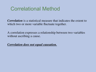 Correlational Method
Correlation is a statistical measure that indicates the extent to
which two or more variable fluctuate together.
A correlation expresses a relationship between two variables
without ascribing a cause.
Correlation does not equal causation.
 