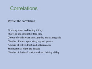 Correlations
Predict the correlation
Drinking water and feeling thirsty
Studying and amount of free time
Colour of t-shirt worn on exam day and exam grade
Number of hours spent studying and grades
Amount of coffee drunk and talkativeness
Staying up all night and fatigue
Number of fictional books read and driving ability
 