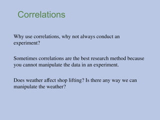 Correlations
Why use correlations, why not always conduct an
experiment?
Sometimes correlations are the best research method because
you cannot manipulate the data in an experiment.
Does weather affect shop lifting? Is there any way we can
manipulate the weather?
 