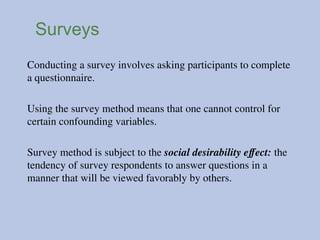 Surveys
Conducting a survey involves asking participants to complete
a questionnaire.
Using the survey method means that one cannot control for
certain confounding variables.
Survey method is subject to the social desirability effect: the
tendency of survey respondents to answer questions in a
manner that will be viewed favorably by others.
 