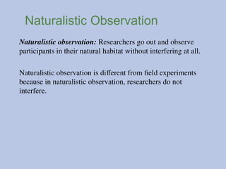 Naturalistic Observation
Naturalistic observation: Researchers go out and observe
participants in their natural habitat without interfering at all.
Naturalistic observation is different from field experiments
because in naturalistic observation, researchers do not
interfere.
 