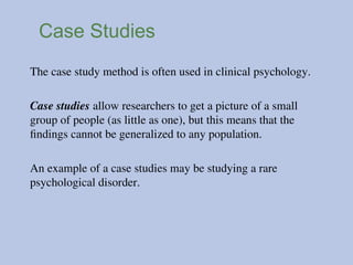 Case Studies
The case study method is often used in clinical psychology.
Case studies allow researchers to get a picture of a small
group of people (as little as one), but this means that the
findings cannot be generalized to any population.
An example of a case studies may be studying a rare
psychological disorder.
 