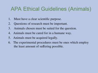 APA Ethical Guidelines (Animals)
1. Must have a clear scientific purpose.
2. Questions of research must be important.
3. Animals chosen must be suited for the question.
4. Animals must be cared for in a humane way.
5. Animals must be acquired legally.
6. The experimental procedures must be ones which employ
the least amount of suffering possible.
 