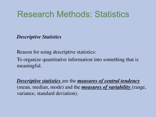 Research Methods: Statistics
Descriptive Statistics
Reason for using descriptive statistics:
To organize quantitative information into something that is
meaningful.
Descriptive statistics are the measures of central tendency
(mean, median, mode) and the measures of variability (range,
variance, standard deviation).
 
