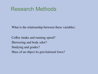 Research Methods
What is the relationship between these variables:
Coffee intake and running speed?
Showering and body odor?
Studying and grades?
Mass of an object its gravitational force?
 