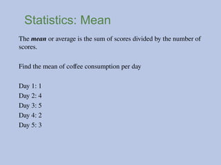 Statistics: Mean
The mean or average is the sum of scores divided by the number of
scores.
Find the mean of coffee consumption per day
Day 1: 1
Day 2: 4
Day 3: 5
Day 4: 2
Day 5: 3
 