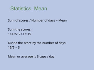 Statistics: Mean
Sum of scores / Number of days = Mean
Sum the scores:
1+4+5+2+3 = 15
Divide the score by the number of days:
15/5 = 3
Mean or average is 3 cups / day
 