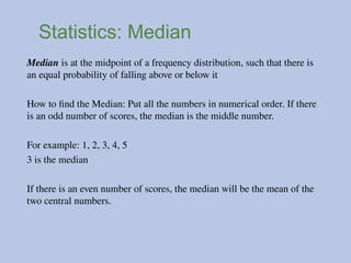 Statistics: Median
Median is at the midpoint of a frequency distribution, such that there is
an equal probability of falling above or below it
How to find the Median: Put all the numbers in numerical order. If there
is an odd number of scores, the median is the middle number.
For example: 1, 2, 3, 4, 5
3 is the median
If there is an even number of scores, the median will be the mean of the
two central numbers.
 