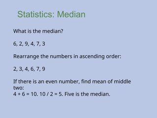 Statistics: Median
What is the median?
6, 2, 9, 4, 7, 3
Rearrange the numbers in ascending order:
2, 3, 4, 6, 7, 9
If there is an even number, find mean of middle
two:
4 + 6 = 10. 10 / 2 = 5. Five is the median.
 