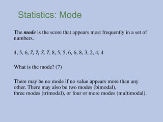 Statistics: Mode
The mode is the score that appears most frequently in a set of
numbers.
4, 5, 6, 7, 7, 7, 7, 8, 5, 5, 6, 6, 8, 3, 2, 4, 4
What is the mode? (7)
There may be no mode if no value appears more than any
other. There may also be two modes (bimodal),
three modes (trimodal), or four or more modes (multimodal).
 