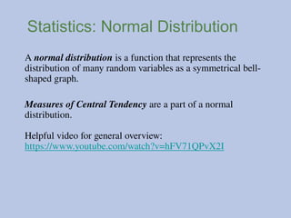 Statistics: Normal Distribution
A normal distribution is a function that represents the
distribution of many random variables as a symmetrical bell-
shaped graph.
Measures of Central Tendency are a part of a normal
distribution.
Helpful video for general overview:
https://www.youtube.com/watch?v=hFV71QPvX2I
 