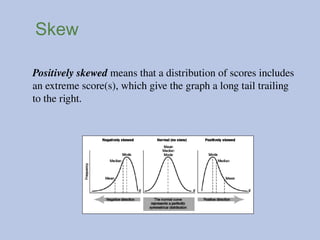 Skew
Positively skewed means that a distribution of scores includes
an extreme score(s), which give the graph a long tail trailing
to the right.
 