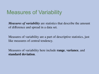 Measures of Variability
Measures of variability are statistics that describe the amount
of difference and spread in a data set.
Measures of variability are a part of descriptive statistics, just
like measures of central tendency.
Measures of variability here include range, variance, and
standard deviation.
 