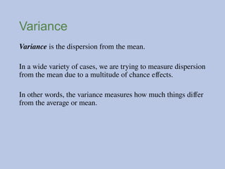 Variance
Variance is the dispersion from the mean.
In a wide variety of cases, we are trying to measure dispersion
from the mean due to a multitude of chance effects.
In other words, the variance measures how much things differ
from the average or mean.
 
