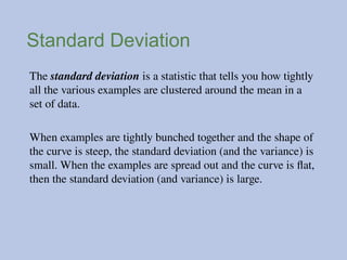 Standard Deviation
The standard deviation is a statistic that tells you how tightly
all the various examples are clustered around the mean in a
set of data.
When examples are tightly bunched together and the shape of
the curve is steep, the standard deviation (and the variance) is
small. When the examples are spread out and the curve is flat,
then the standard deviation (and variance) is large.
 