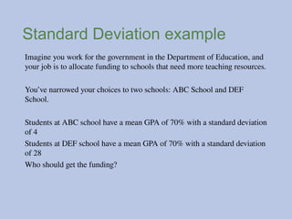Standard Deviation example
Imagine you work for the government in the Department of Education, and
your job is to allocate funding to schools that need more teaching resources.
You’ve narrowed your choices to two schools: ABC School and DEF
School.
Students at ABC school have a mean GPA of 70% with a standard deviation
of 4
Students at DEF school have a mean GPA of 70% with a standard deviation
of 28
Who should get the funding?
 