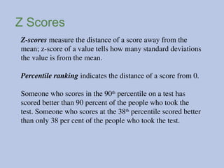Z Scores
Z-scores measure the distance of a score away from the
mean; z-score of a value tells how many standard deviations
the value is from the mean.
Percentile ranking indicates the distance of a score from 0.
Someone who scores in the 90th
percentile on a test has
scored better than 90 percent of the people who took the
test. Someone who scores at the 38th
percentile scored better
than only 38 per cent of the people who took the test.
 